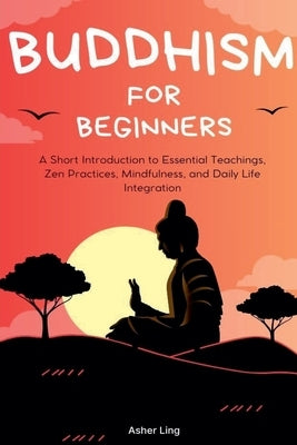 Buddhism for Beginners: A Short Introduction to Essential Teachings, Zen Practices, Mindfulness, and Daily Life Integration by Ling, Asher