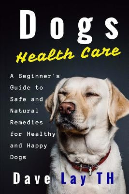 Dogs Health Care: A Beginner's Guide to Safe and Natural Remedies for Healthy and Happy Dogs by Lay Th, Dave