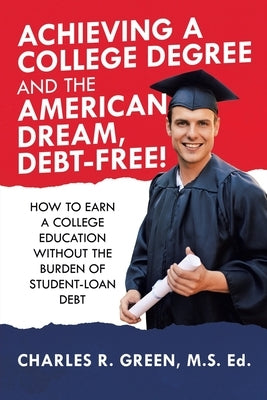 Achieving a College Degree and the American Dream, Debt-Free!: How to Earn a College Education Without the Burden of Student-Loan Debt by Green M. S. Ed, Charles R.