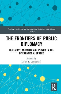 The Frontiers of Public Diplomacy: Hegemony, Morality and Power in the International Sphere by Alexander, Colin