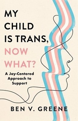 My Child Is Trans, Now What?: A Joy-Centered Approach to Support by Greene, Ben V.