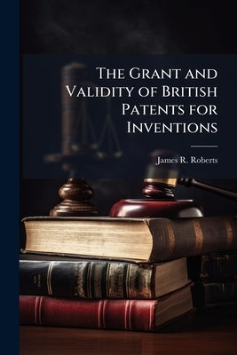The Grant and Validity of British Patents for Inventions by Roberts, James R.