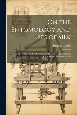 On the Entomology and Uses of Silk: With a List of the Families, Genera, and Species of Silk Producers Known up to the Present Date by Wardle, Thomas