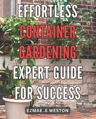Effortless Container Gardening: Expert Guide for Success: Grow Beautiful Plants with Ease: Professional Tips for Thriving Container Gardens by Weston, Ezmae E.