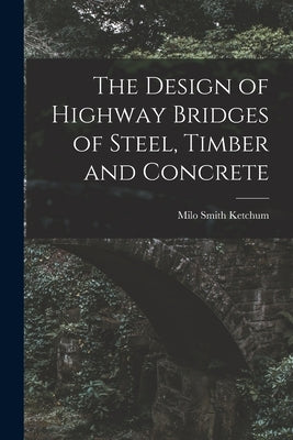 The Design of Highway Bridges of Steel, Timber and Concrete by Ketchum, Milo Smith