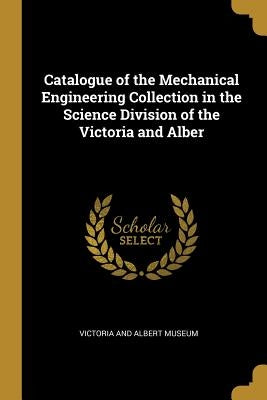 Catalogue of the Mechanical Engineering Collection in the Science Division of the Victoria and Alber by Victoria and Albert Museum