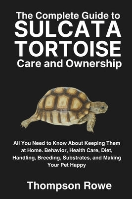 The Complete Guide to Sulcata Tortoise Care and Ownership: All You Need to Know About Keeping Them at Home. Behavior, Health Care, Diet, Handling, Bre by Rowe, Thompson