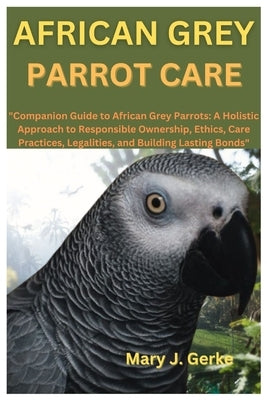 African Grey Parrot Care: "Companion Guide to African Grey Parrots: A Holistic Approach to Responsible Ownership, Ethics, Care Practices, Legali by J. Gerke, Mary