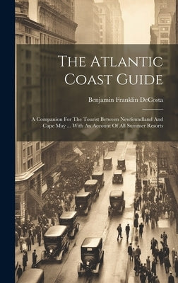 The Atlantic Coast Guide: A Companion For The Tourist Between Newfoundland And Cape May ... With An Account Of All Summer Resorts by Decosta, Benjamin Franklin