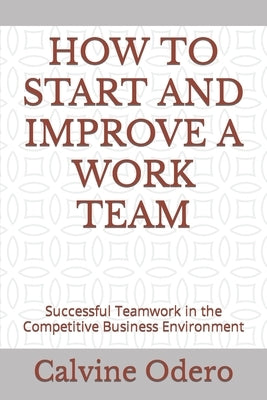 How to Start and Improve a Work Team: Successful Teamwork in the Competitive Business Environment by Odero, Calvine