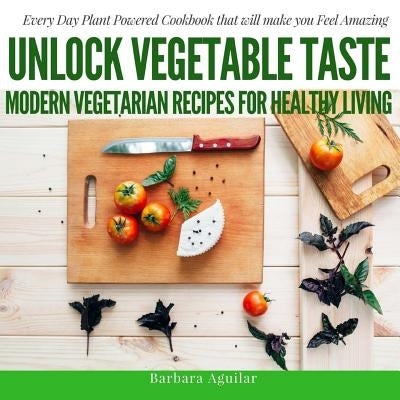 Unlock Vegetable Taste: Modern Vegetarian Recipes for Healthy Living: Everyday Plant Powered Cookbook that will make you Feel Amazing by Aguilar, Babara