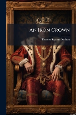An Iron Crown: A Tale of the Great Republic by Denison, Thomas Stewart