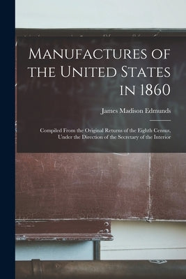 Manufactures of the United States in 1860: Compiled From the Original Returns of the Eighth Census, Under the Direction of the Secretary of the Interi by Edmunds, James Madison