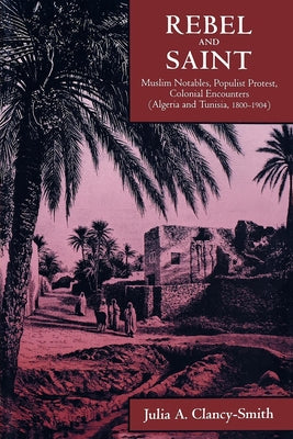 Rebel and Saint: Muslim Notables, Populist Protest, Colonial Encounters (Algeria and Tunisia, 1800-1904) Volume 18 by Clancy-Smith, Julia A.
