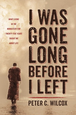 I Was Gone Long Before I Left: What Living in the Monastery for Twenty-Five Years Taught Me about Life by Wilcox, Peter C.