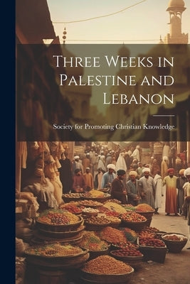 Three Weeks in Palestine and Lebanon by Society for Promoting Christian Knowl
