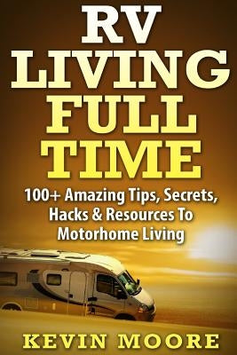 RV Living Full Time: 100+ Amazing Tips, Secrets, Hacks & Resources to Motorhome Living! by Moore, Kevin