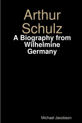Arthur Schulz, A Biography from Wilhelmine Germany by Jacobson, Michael