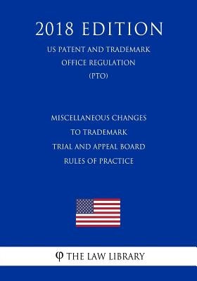 Miscellaneous Changes to Trademark Trial and Appeal Board Rules of Practice (US Patent and Trademark Office Regulation) (PTO) (2018 Edition) by The Law Library