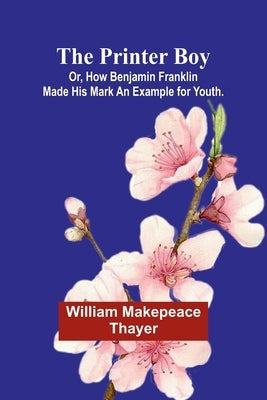 The Printer Boy; Or, How Benjamin Franklin Made His Mark An Example for Youth. by Makepeace Thayer, William