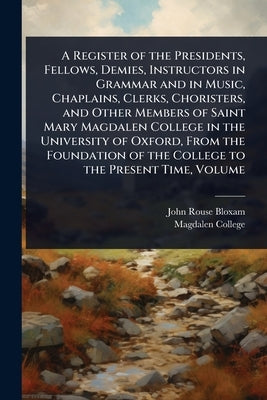 A Register of the Presidents, Fellows, Demies, Instructors in Grammar and in Music, Chaplains, Clerks, Choristers, and Other Members of Saint Mary Mag by Bloxam, John Rouse