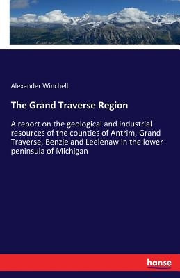 The Grand Traverse Region: A report on the geological and industrial resources of the counties of Antrim, Grand Traverse, Benzie and Leelenaw in the l by Winchell, Alexander