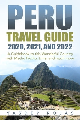 Peru Travel Guide 2020, 2021, and 2022: A Guidebook to this Wonderful Country with Machu Picchu, Lima, and much more by Rojas, Yasdey