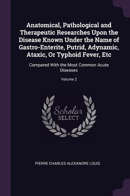 Anatomical, Pathological and Therapeutic Researches Upon the Disease Known Under the Name of Gastro-Enterite, Putrid, Adynamic, Ataxic, Or Typhoid Fev by Louis, Pierre Charles Alexandre