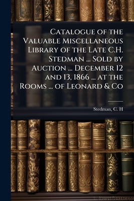 Catalogue of the Valuable Miscellaneous Library of the Late C.H. Stedman ... Sold by Auction ... December 12 and 13, 1866 ... at the Rooms ... of Leon by H, Stedman C.