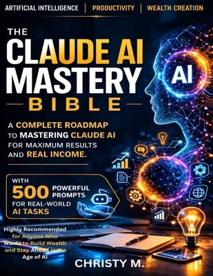 The Claude AI Mastery Bible: A Complete Roadmap to Mastering Claude AI for Maximum Results and Real Income. by M, Christy
