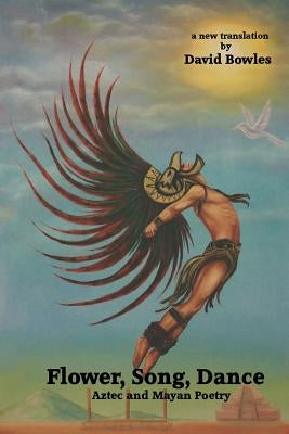 Flower, Song, Dance: Mayan and Aztec Poetry by Bowles, David