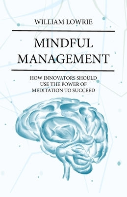 Mindful Management: How Innovators Should Use The Power of Meditation to Succeed by Lowrie, William