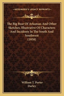 The Big Bear of Arkansas and Other Sketches, Illustrative Ofthe Big Bear of Arkansas and Other Sketches, Illustrative of Characters and Incidents in t by Porter, William T.