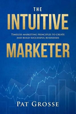 The Intuitive Marketer: Timeless marketing principles to create and build successful businesses by Grosse, Pat