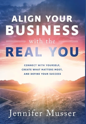 Align Your Business with the Real You: Connect with Yourself, Create What Matters Most, and Define Your Success by Musser, Jennifer