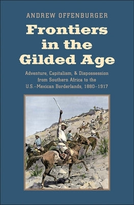 Frontiers in the Gilded Age: Adventure, Capitalism, and Dispossession from Southern Africa to the U.S.-Mexican Borderlands, 1880-1917 by Offenburger, Andrew