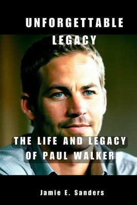 Unforgettable Legacy: The Life And Legacy Of Paul Walker by E. Sanders, Jamie