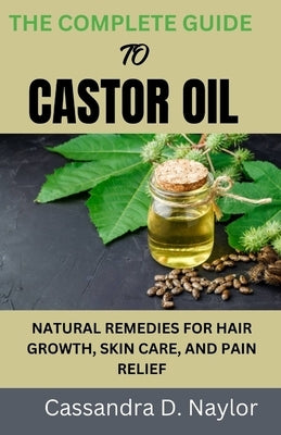 The Complete Guide to Castor Oil: Natural Remedies for Hair Growth, Skin Care, and Pain Relief by Naylor, Cassandra D.