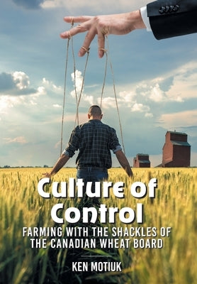Culture of Control: Farming With the Shackles of the Canadian Wheat Board by Motiuk, Ken