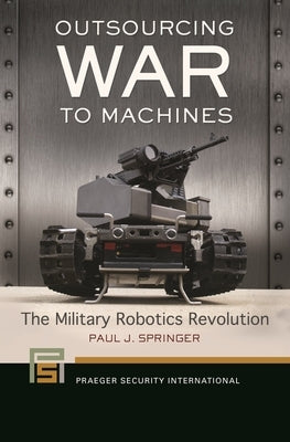 Outsourcing War to Machines: The Military Robotics Revolution by Springer, Paul J.