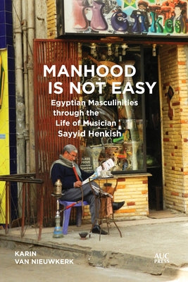 Manhood Is Not Easy: Egyptian Masculinities Through the Life of Musician Sayyid Henkish by Van Nieuwkerk, Karin