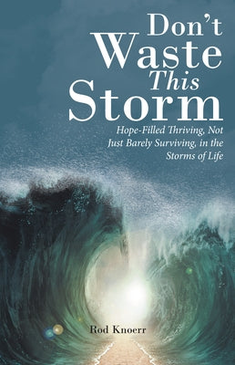 Don't Waste This Storm: Hope-Filled Thriving, Not Just Barely Surviving, in the Storms of Life by Rod Knoerr