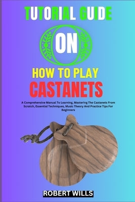 Tutorial Guide on How to Play Castanets: A Comprehensive Manual To Learning, Mastering The Castanets From Scratch, Essential Techniques, Music Theory by Wills, Robert