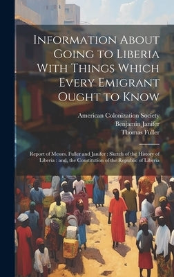 Information About Going to Liberia With Things Which Every Emigrant Ought to Know: Report of Messrs. Fuller and Janifer: Sketch of the History of Libe by American Colonization Society