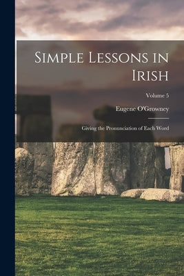 Simple Lessons in Irish: Giving the Pronunciation of Each Word; Volume 5 by O'Growney, Eugene