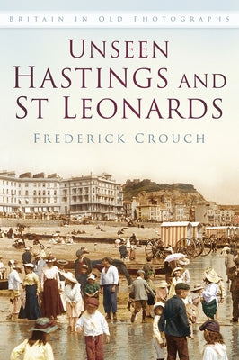 Unseen Hastings and St Leonards Iop: Britain in Old Photographs by Crouch, Frederick