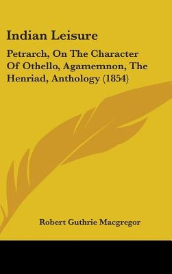 Indian Leisure: Petrarch, On The Character Of Othello, Agamemnon, The Henriad, Anthology (1854) by MacGregor, Robert Guthrie