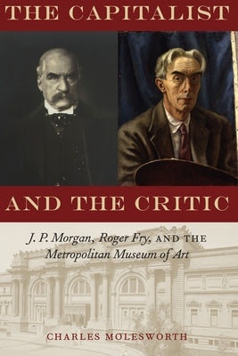 The Capitalist and the Critic: J. P. Morgan, Roger Fry, and the Metropolitan Museum of Art by Molesworth, Charles
