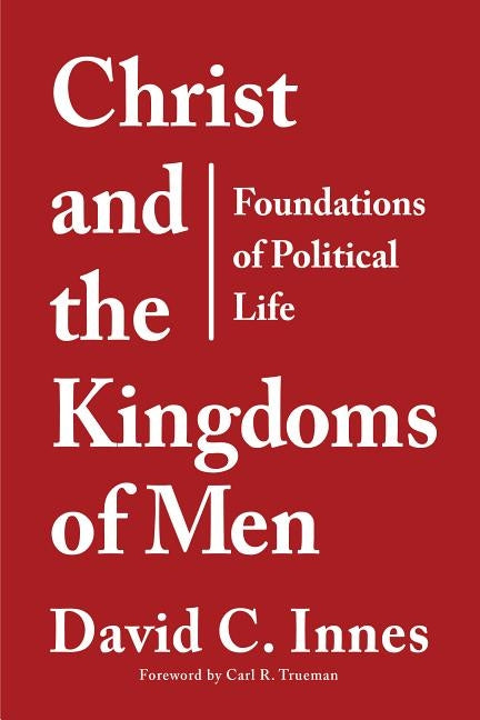 Christ and the Kingdoms of Men: Foundations of Political Life by Innes, David C.