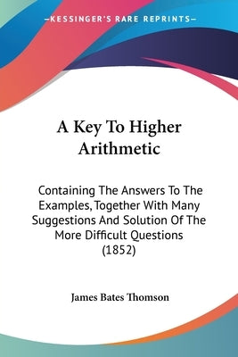 A Key To Higher Arithmetic: Containing The Answers To The Examples, Together With Many Suggestions And Solution Of The More Difficult Questions (1852) by Thomson, James Bates
